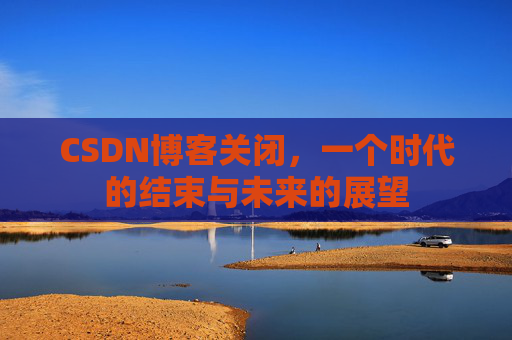 CSDN博客关闭,一个时代的结束与未来的展望 CSDN博客关闭,一个时代的结束与未来的展望
